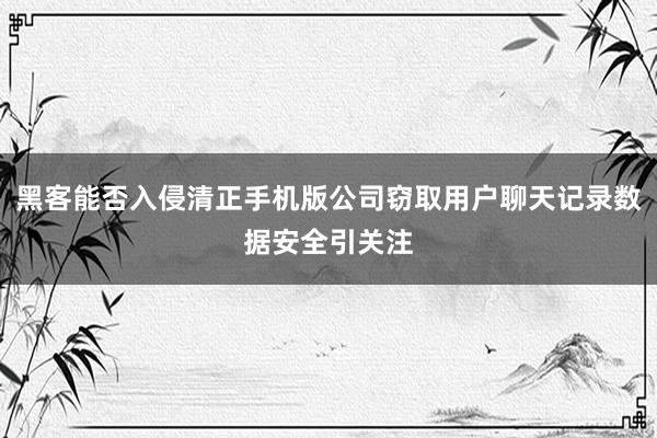 黑客能否入侵清正手机版公司窃取用户聊天记录数据安全引关注