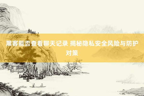 黑客能否查看聊天记录 揭秘隐私安全风险与防护对策