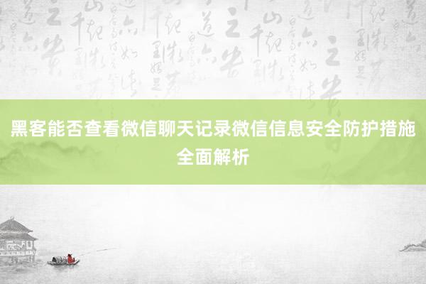 黑客能否查看微信聊天记录微信信息安全防护措施全面解析