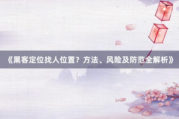 《黑客定位找人位置？方法、风险及防范全解析》